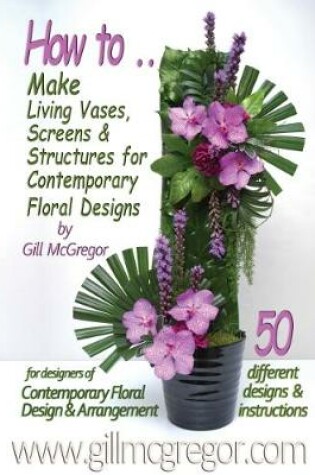 Cover of How to Make Living Vases, Screens & Structures for Contemporary Floral Designs by Gill Mcgregor: 50 Different Floral Designs with Instructions for Designers of Contemporary Floral Design & Arrangement