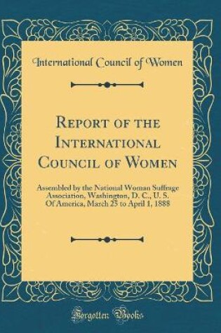 Cover of Report of the International Council of Women: Assembled by the National Woman Suffrage Association, Washington, D. C., U. S. Of America, March 25 to April 1, 1888 (Classic Reprint)