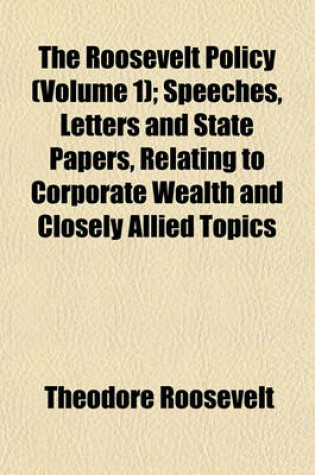 Cover of The Roosevelt Policy (Volume 1); Speeches, Letters and State Papers, Relating to Corporate Wealth and Closely Allied Topics