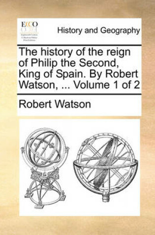 Cover of The History of the Reign of Philip the Second, King of Spain. by Robert Watson, ... Volume 1 of 2