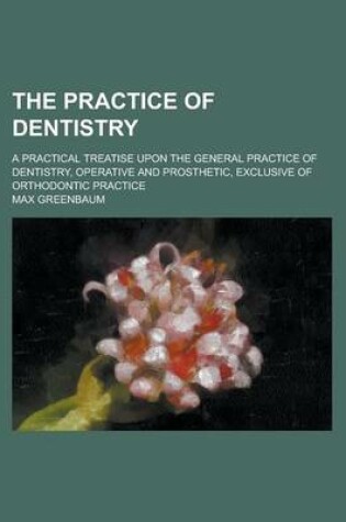 Cover of The Practice of Dentistry; A Practical Treatise Upon the General Practice of Dentistry, Operative and Prosthetic, Exclusive of Orthodontic Practice