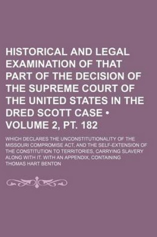 Cover of Historical and Legal Examination of That Part of the Decision of the Supreme Court of the United States in the Dred Scott Case (Volume 2, PT. 182); Which Declares the Unconstitutionality of the Missouri Compromise ACT, and the Self-Extension of the Consti