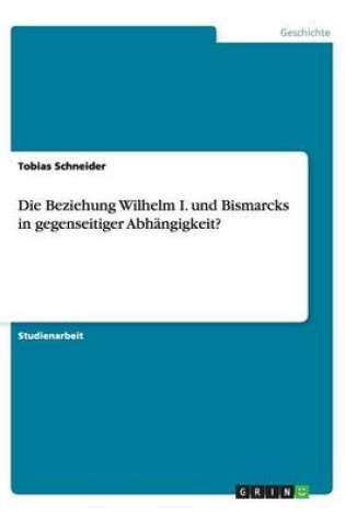 Cover of Die Beziehung Wilhelm I. und Bismarcks in gegenseitiger Abhangigkeit?