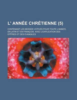Book cover for L' Annee Chretienne; Contenant Les Messes Votives Pour Toute L'Anne'e, En Latin Et En Francois. Avec L'Explication Des Epitres Et Des Evangiles (5 )