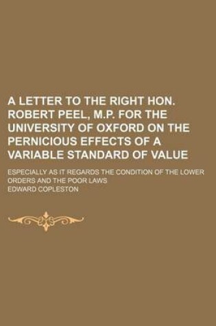 Cover of A Letter to the Right Hon. Robert Peel, M.P. for the University of Oxford on the Pernicious Effects of a Variable Standard of Value; Especially as I