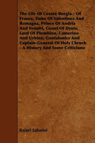 Cover of The Life Of Cesare Borgia - Of France, Duke Of Valentines And Romagna, Prince Of Andria And Venafri, Count Of Dyois, Lord Of Piombino, Camerino And Urbino, Gonfalonier And Captain-General Of Holy Chruch - A History And Some Criticisms