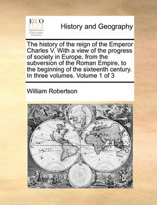 Book cover for The history of the reign of the Emperor Charles V. With a view of the progress of society in Europe, from the subversion of the Roman Empire, to the beginning of the sixteenth century. In three volumes. Volume 1 of 3