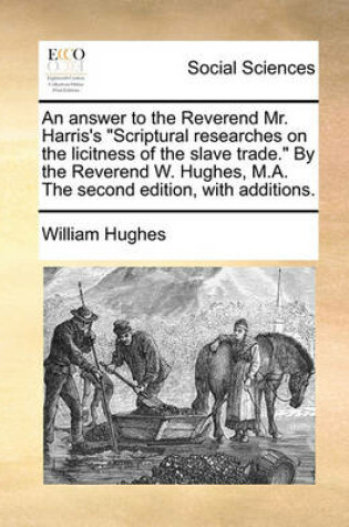 Cover of An Answer to the Reverend Mr. Harris's Scriptural Researches on the Licitness of the Slave Trade. by the Reverend W. Hughes, M.A. the Second Edition, with Additions.