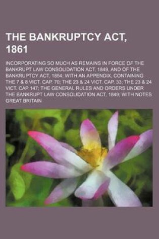 Cover of The Bankruptcy ACT, 1861; Incorporating So Much as Remains in Force of the Bankrupt Law Consolidation ACT, 1849, and of the Bankruptcy ACT, 1854; With an Appendix, Containing the 7 & 8 Vict. Cap. 70; The 23 & 24 Vict. Cap. 33; The 23 & 24 Vict. Cap 147; The Ge