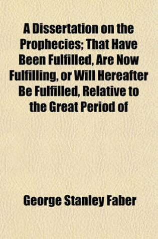 Cover of A Dissertation on the Prophecies; That Have Been Fulfilled, Are Now Fulfilling, or Will Hereafter Be Fulfilled, Relative to the Great Period of