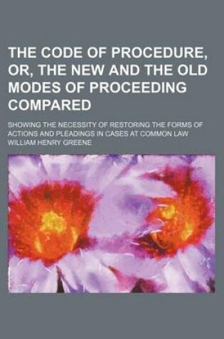 Cover of The Code of Procedure, Or, the New and the Old Modes of Proceeding Compared; Showing the Necessity of Restoring the Forms of Actions and Pleadings in Cases at Common Law