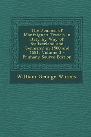 Cover of The Journal of Montaigne's Travels in Italy by Way of Switzerland and Germany in 1580 and 1581, Volume 3 - Primary Source Edition