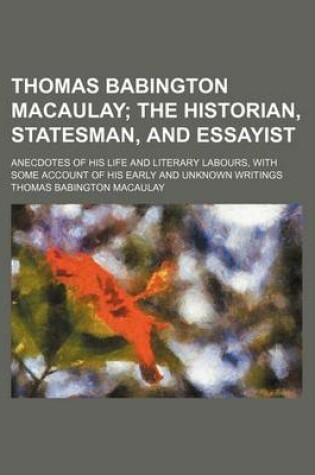 Cover of Thomas Babington Macaulay; The Historian, Statesman, and Essayist. Anecdotes of His Life and Literary Labours, with Some Account of His Early and Unknown Writings