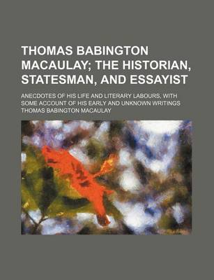 Book cover for Thomas Babington Macaulay; The Historian, Statesman, and Essayist. Anecdotes of His Life and Literary Labours, with Some Account of His Early and Unknown Writings