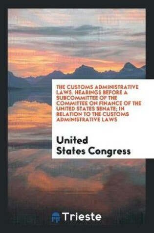 Cover of The Customs Administrative Laws. Hearings Before a Subcommittee of the Committee on Finance of the United States Senate; In Relation to the Customs Administrative Laws