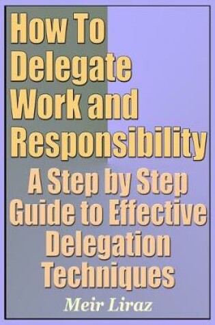 Cover of How to Delegate Work and Responsibility - A Step by Step Guide to Effective Delegation Techniques