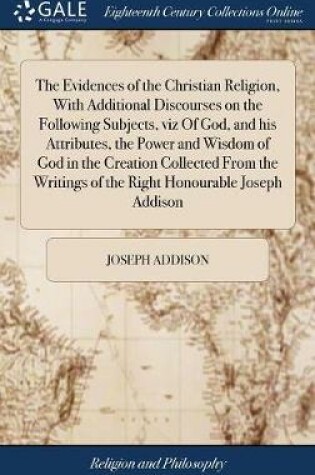 Cover of The Evidences of the Christian Religion, with Additional Discourses on the Following Subjects, Viz of God, and His Attributes, the Power and Wisdom of God in the Creation Collected from the Writings of the Right Honourable Joseph Addison
