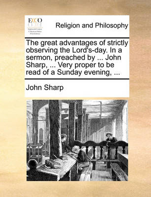 Book cover for The Great Advantages of Strictly Observing the Lord's-Day. in a Sermon, Preached by ... John Sharp, ... Very Proper to Be Read of a Sunday Evening, ...