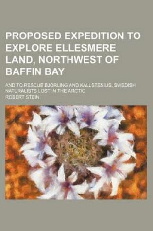 Cover of Proposed Expedition to Explore Ellesmere Land, Northwest of Baffin Bay; And to Rescue Bjorling and Kallstenius, Swedish Naturalists Lost in the Arctic