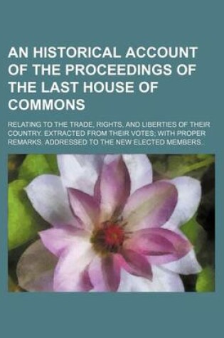 Cover of An Historical Account of the Proceedings of the Last House of Commons; Relating to the Trade, Rights, and Liberties of Their Country. Extracted from Their Votes with Proper Remarks. Addressed to the New Elected Members