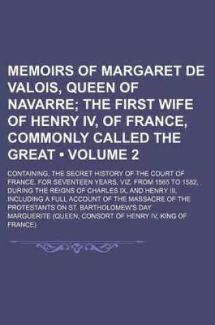 Cover of Memoirs of Margaret de Valois, Queen of Navarre (Volume 2); The First Wife of Henry IV, of France, Commonly Called the Great. Containing, the Secret History of the Court of France, for Seventeen Years, Viz. from 1565 to 1582, During the Reigns of Charles