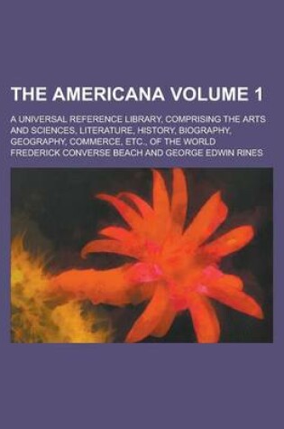 Cover of The Americana; A Universal Reference Library, Comprising the Arts and Sciences, Literature, History, Biography, Geography, Commerce, Etc., of the World Volume 1