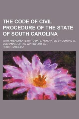 Cover of The Code of Civil Procedure of the State of South Carolina; With Amendments Up to Date. Annotated by Osmund W. Buchanan, of the Winnsboro Bar