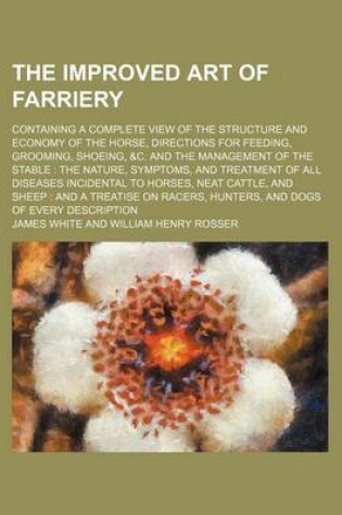 Cover of The Improved Art of Farriery; Containing a Complete View of the Structure and Economy of the Horse, Directions for Feeding, Grooming, Shoeing, &C. and the Management of the Stable the Nature, Symptoms, and Treatment of All Diseases