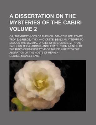 Book cover for A Dissertation on the Mysteries of the Cabiri Volume 2; Or, the Great Gods of Phenicia, Samothrace, Egypt, Troas, Greece, Italy, and Crete; Being an Attempt to Deduce the Several Orgies of Isis, Ceres, Mithras, Bacchus, Rhea, Adonis, and Hecate, from a Un