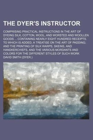 Cover of The Dyer's Instructor; Comprising Practical Instructions in the Art of Dyeing Silk, Cotton, Wool, and Worsted and Woollen Goods Containing Nearly Eight Hundred Receipts. to Which Is Added, a Treatise on the Art of Padding and the Printing of Silk Warps,