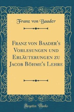 Cover of Franz Von Baader's Vorlesungen Und Erläuterungen Zu Jacob Böhme's Lehre (Classic Reprint)