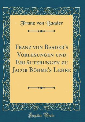 Book cover for Franz Von Baader's Vorlesungen Und Erläuterungen Zu Jacob Böhme's Lehre (Classic Reprint)