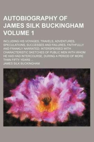 Cover of Autobiography of James Silk Buckingham Volume 1; Including His Voyages, Travels, Adventures, Speculations, Successes and Failures, Faithfully and Frankly Narrated; Interspersed with Characteristic Sketches of Public Men with Whom He Has Had Intercourse, Du