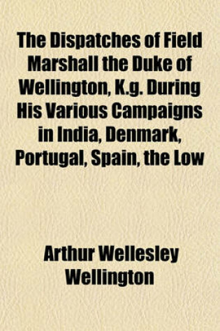 Cover of The Dispatches of Field Marshall the Duke of Wellington, K.G. During His Various Campaigns in India, Denmark, Portugal, Spain, the Low