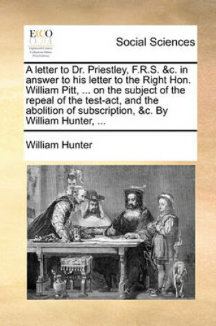 Cover of A letter to Dr. Priestley, F.R.S. &c. in answer to his letter to the Right Hon. William Pitt, ... on the subject of the repeal of the test-act, and the abolition of subscription, &c. By William Hunter, ...