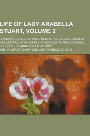 Cover of Life of Lady Arabella Stuart; Containing a Biographical Memoir, and a Collection of Her Letters, with Notes and Documents from Original Sources, Relat