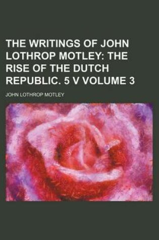 Cover of The Writings of John Lothrop Motley; The Rise of the Dutch Republic. 5 V Volume 3