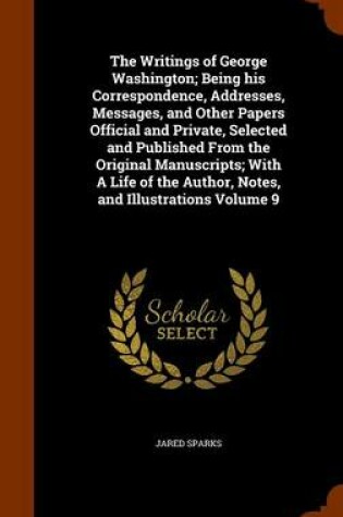 Cover of The Writings of George Washington; Being His Correspondence, Addresses, Messages, and Other Papers Official and Private, Selected and Published from the Original Manuscripts; With a Life of the Author, Notes, and Illustrations Volume 9