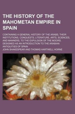 Cover of The History of the Mahometan Empire in Spain; Containing a General History of the Arabs, Their Institutions, Conquests, Literature, Arts, Sciences, and Manners, to the Expulsion of the Moors. Designed as an Introduction to the Arabian Antiquities of Spain