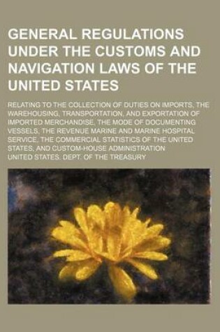 Cover of General Regulations Under the Customs and Navigation Laws of the United States; Relating to the Collection of Duties on Imports, the Warehousing, Transportation, and Exportation of Imported Merchandise, the Mode of Documenting Vessels, the Revenue Marine a