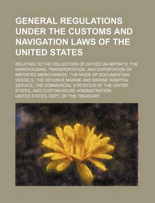 Book cover for General Regulations Under the Customs and Navigation Laws of the United States; Relating to the Collection of Duties on Imports, the Warehousing, Transportation, and Exportation of Imported Merchandise, the Mode of Documenting Vessels, the Revenue Marine a