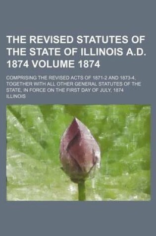 Cover of The Revised Statutes of the State of Illinois A.D. 1874; Comprising the Revised Acts of 1871-2 and 1873-4, Together with All Other General Statutes of