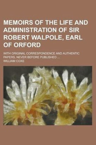 Cover of Memoirs of the Life and Administration of Sir Robert Walpole, Earl of Orford; With Original Correspondence and Authentic Papers, Never Before Publishe