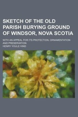 Cover of Sketch of the Old Parish Burying Ground of Windsor, Nova Scotia; With an Appeal for Its Protection, Ornamentation and Preservation