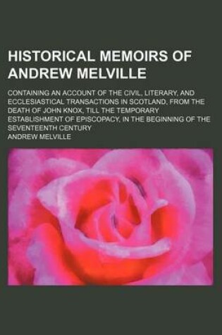 Cover of Historical Memoirs of Andrew Melville; Containing an Account of the Civil, Literary, and Ecclesiastical Transactions in Scotland, from the Death of John Knox, Till the Temporary Establishment of Episcopacy, in the Beginning of the Seventeenth Century