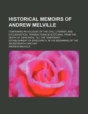 Book cover for Historical Memoirs of Andrew Melville; Containing an Account of the Civil, Literary, and Ecclesiastical Transactions in Scotland, from the Death of John Knox, Till the Temporary Establishment of Episcopacy, in the Beginning of the Seventeenth Century