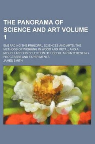 Cover of The Panorama of Science and Art Volume 1; Embracing the Principal Sciences and Arts the Methods of Working in Wood and Metal and a Miscellaneous Selection of Useful and Interesting Processes and Experiments