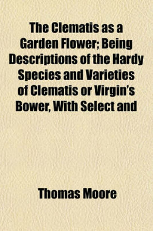 Cover of The Clematis as a Garden Flower; Being Descriptions of the Hardy Species and Varieties of Clematis or Virgin's Bower, with Select and Classified Lists, Directions for Cultivation, and Suggestions as to the Purposes for Which They Are Adapted in Modern Gardenin