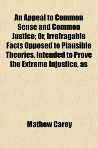Cover of An Appeal to Common Sense and Common Justice; Or, Irrefragable Facts Opposed to Plausible Theories, Intended to Prove the Extreme Injustice, as