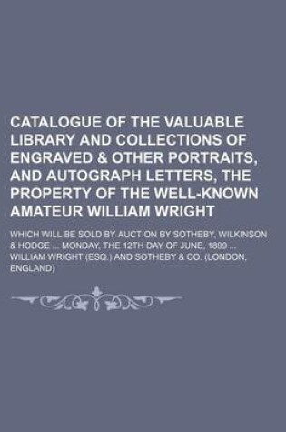 Cover of Catalogue of the Valuable Library and Collections of Engraved & Other Portraits, and Autograph Letters, the Property of the Well-Known Amateur William Wright; Which Will Be Sold by Auction by Sotheby, Wilkinson & Hodge Monday, the 12th Day of June, 1899